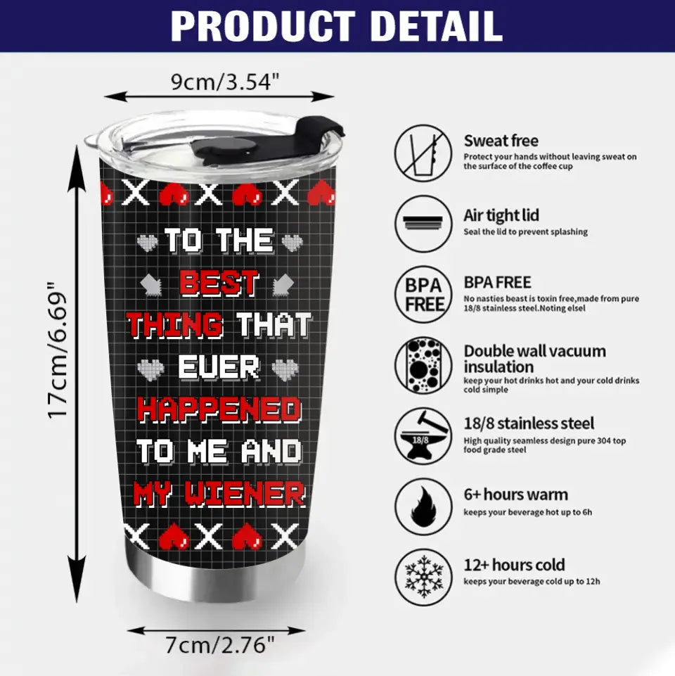 Personalized Couple Tumbler - Gift Idea For Couple/Him/Her/Valentine's Day - To The Best Thing That Ever Happened To Me And My Wiener